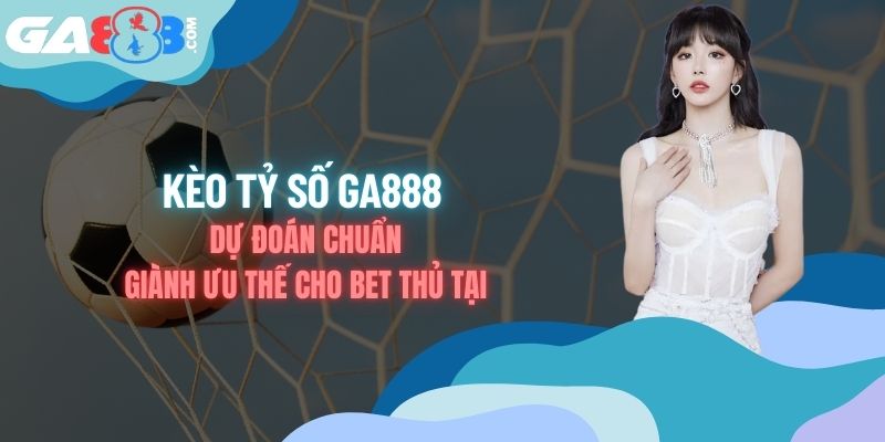 Kèo Tỷ Số - Dự Đoán Chuẩn Giành Ưu Thế Cho Bet Thủ Tại GA888